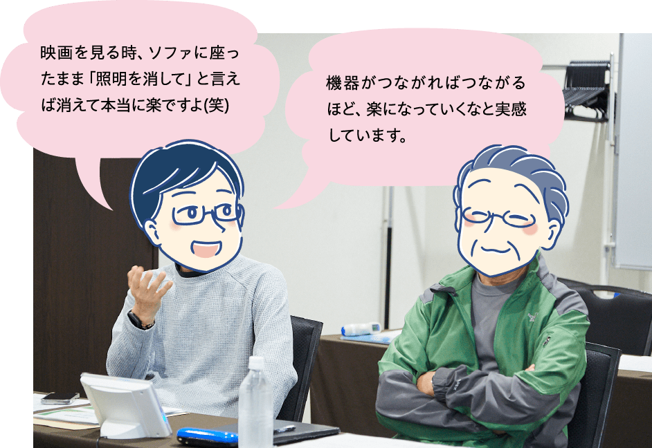 Cさん：映画を見る時、ソファに座ったまま「照明を消して」と言えば消えて本当に楽ですよ(笑) Aさん：機器がつながればつながるほど、楽になっていくなと実感しています。