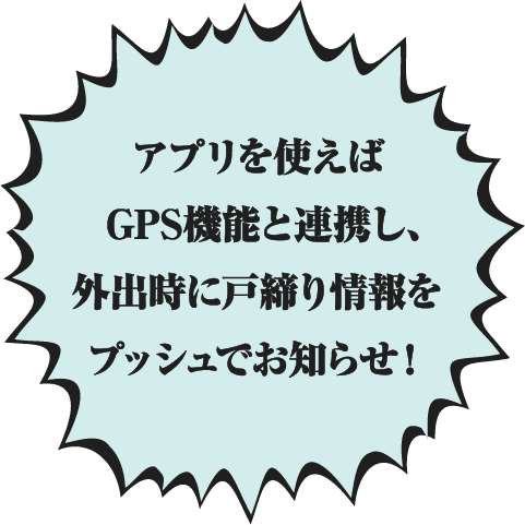 アプリを使えばGPS機能と連携し、外出時に戸締り情報をプッシュでお知らせ!