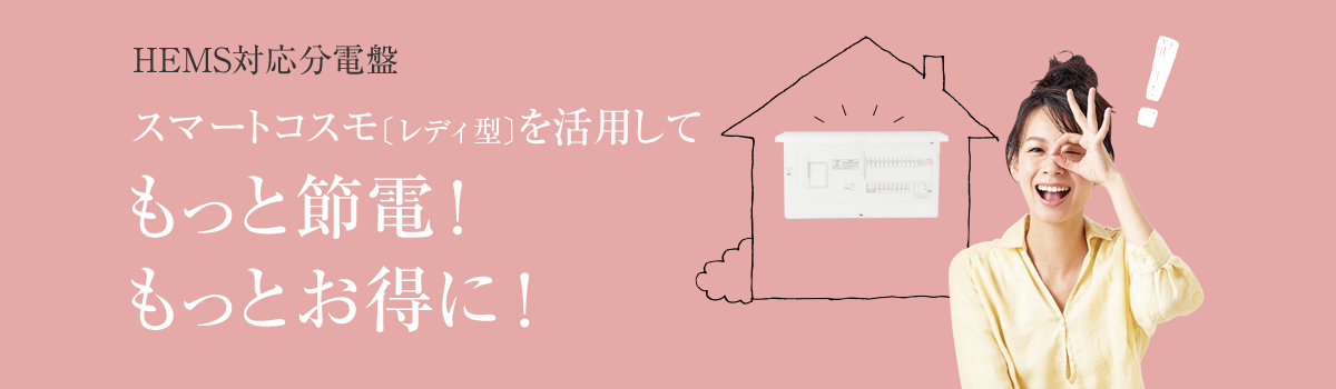 HEMS対応分電盤スマートコスモ〔レディ型〕を活用してもっと節電!
もっとお得に!