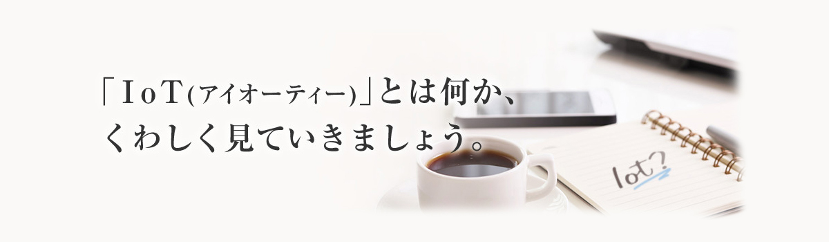 「IoT(アイオーティー)」とは何か、くわしく見ていきましょう。
