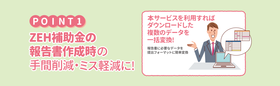 Point1 ZEH補助金の報告書作成時の手間削減・ミス軽減に！本サービスを利用すれば ダウンロードした複数のデータを一括変換！報告書に必要なデータを提出フォーマットに簡単変換。注意 収集したCSVデータ形式の情報を「ZEH補助金対応ツール」を利用し、変換する必要があります。