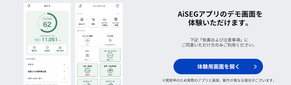 AiSEGアプリのデモ画面を体験いただけます。下記「免責および注意事項」にご同意いただけ方のみご利用ください。体験用画面を開く