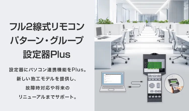 フル2線式リモコン パターン・グループ設定器Plus　設定器にパソコン連携機能をPlus。新しい施工モデルを提供し、 故障時対応や将来のリニューアルまでサポート。