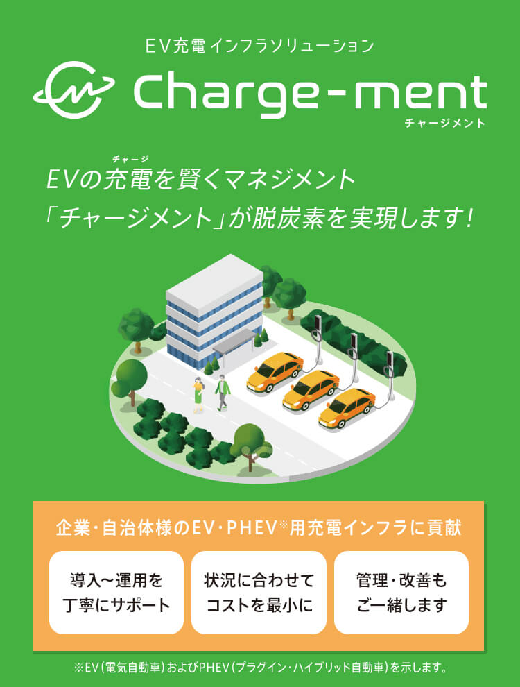 EV充電インフラソリューション Charge-ment チャージメント EVの充電を賢くマネジメント 「チャージメント」が脱炭素化をサポートします！ 企業・自治体様のEV・PHEV※用充電インフラに貢献 導入～運用を丁寧にサポート 状況に合わせてコストを最小に 管理・改善もご一緒します ※EV（電気自動車）およびPHEV（プラグイン・ハイブリッド自動車）を示します。