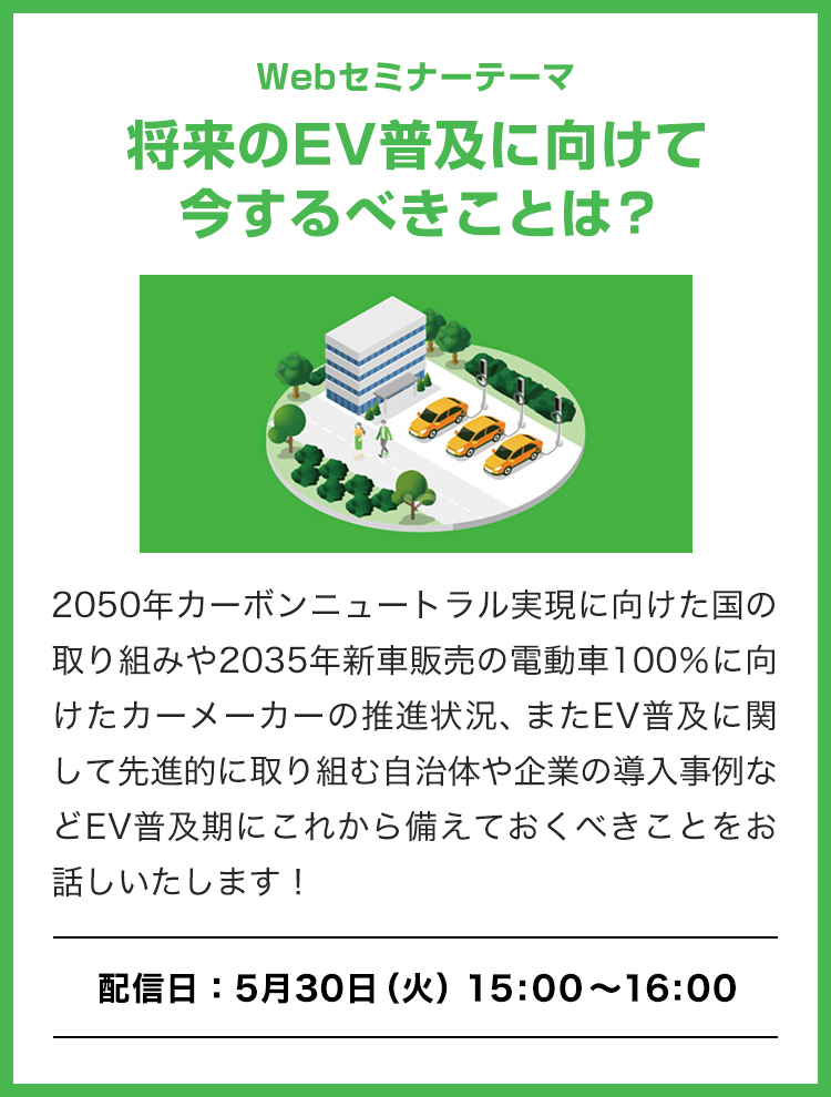 Webセミナーテーマ「将来のEV普及に向けて今するべきことは？」2050年カーボンニュートラル実現に向けた国の取り組みや2035年新車販売の電動車100%に向けたカーメーカーの推進状況、またEV普及に関して先進的に取り組む自治体や企業の導入事例などEV普及期にこれから備えておくべきことをお話しいたします！[配信日：5月30日（火）15:00～16:00]