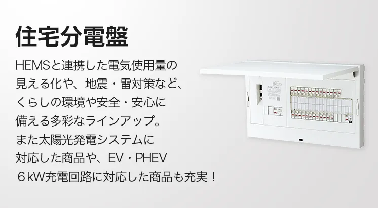 HEMSと連携した電気使用量の見える化や、地震・雷対策など、くらしの環境や安全・安心に備える多彩なラインアップ。また太陽光発電システムに対応した商品や、EV・PHEV 6kW充電回路に対応した商品も充実！住宅分電盤