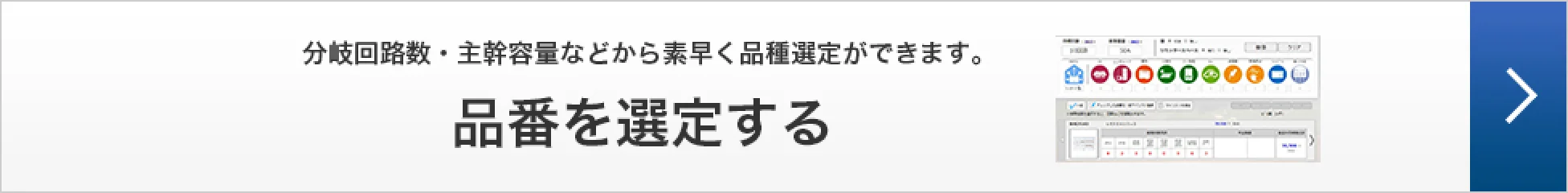 分岐回路数・主幹容量などから素早く品種選定ができます。品番を選定する