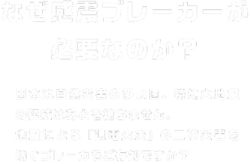 なぜ感震ブレーカーが必要なのか？ 日本は自然災害の多い国。特に大地震の猛威はあとを絶ちません。地震による「通電火災」の二次災害を防ぐブレーカをご存知ですか？