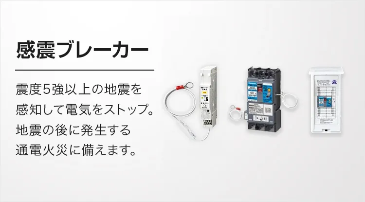 震度5強以上の地震を感知して電気をストップ。地震の後に発生する通電火災に備えます。