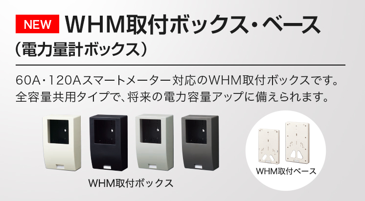 WHM取付ボックス・ベース（電力量計ボックス） 60A・120Aスマートメーター対応のWHM取付ボックスです。全容量共用タイプで、将来の電力容量アップに備えられます。