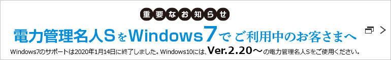 重要なお知らせ 電力管理名人SをWindows7でご利用中のお客さまへ Windows7のサポートは2020年1月14日に終了しました。Windows10には、Ver.2.20〜の電力管理名人Sをご使用ください。