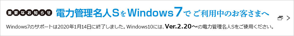 重要なお知らせ 電力管理名人SをWindows7でご利用中のお客さまへ Windows7のサポートは2020年1月14日に終了しました。Windows10には、Ver.2.20～の電力管理名人Sをご使用ください。