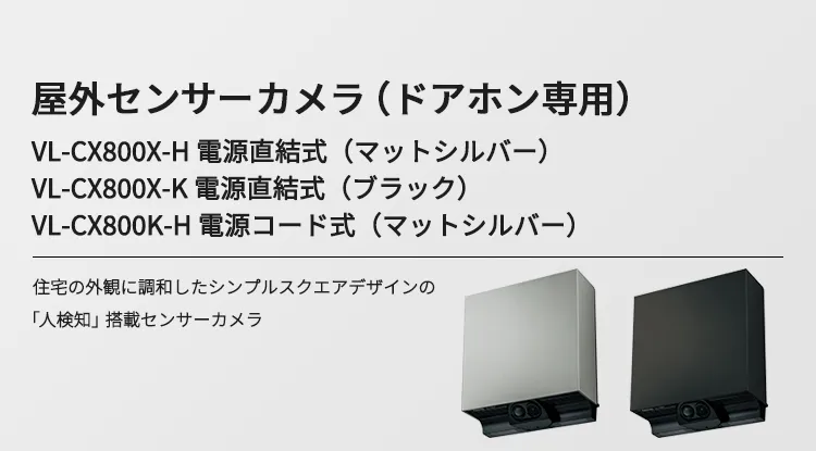 屋外センサーカメラ（ドアホン専用） VL-CX800X-H 電源直結式（マットシルバー） VL-CX800X-K 電源直結式（ブラック） VL-CX800K-H 電源コード式（マットシルバー） 住宅の外観に調和したシンプルスクエアデザインの「人検知」搭載センサーカメラ
