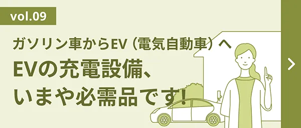 vol.09 ガソリン車からEV（電気自動車）へ EVの充電設備、いまや必需品です!