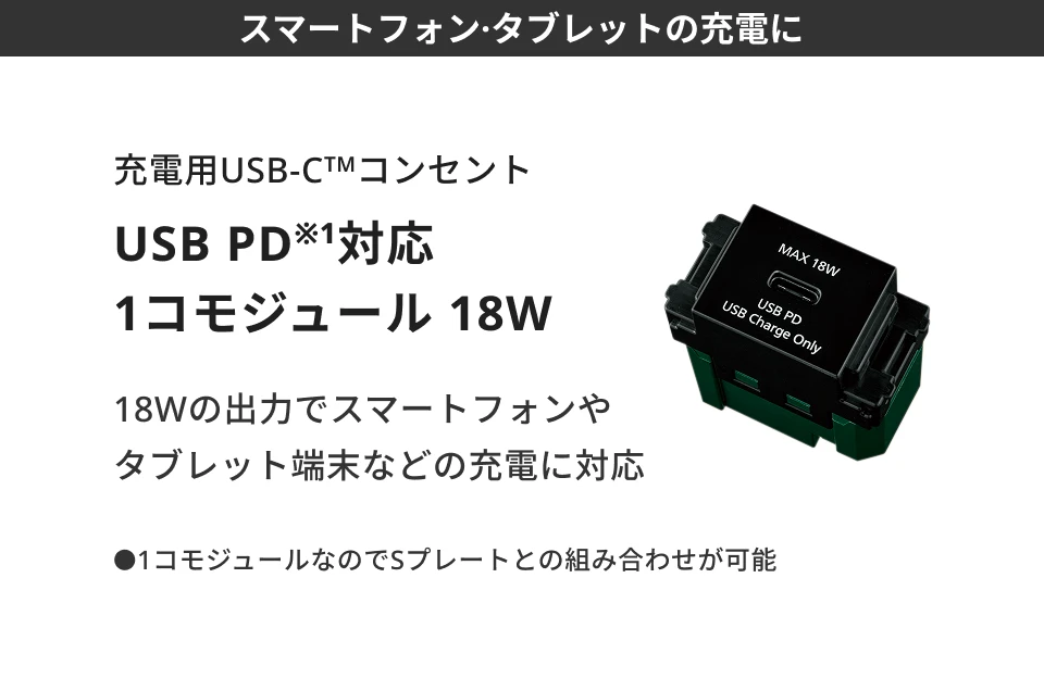 【スマートフォン·タブレットの充電に】充電用USB-C™コンセント USB PD※1対応 1コモジュール 18W 18Wの出力でスマートフォンやタブレット端末などの充電に対応●1コモジュールなのでSプレートとの組み合わせが可能