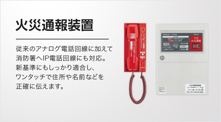 火災通報装置 従来のアナログ電話回線に加えて消防署へIP電話回線にも対応。新基準にもしっかり適合し、ワンタッチで住所や名前などを正確に伝えます。
