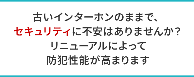 古いインターホンのままで、セキュリティに不安はありませんか？リニューアルによって防犯性能が高まります