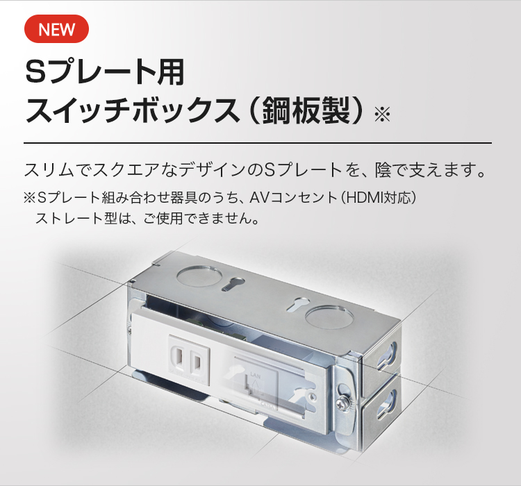 NEW Sプレート用 スイッチボックス（鋼板製）※ スリムでスクエアなデザインのSプレートを、陰で支えます。※Sプレート組み合わせ器具のうち、AVコンセント（HDMI対応）ストレート型は、ご使用できません。