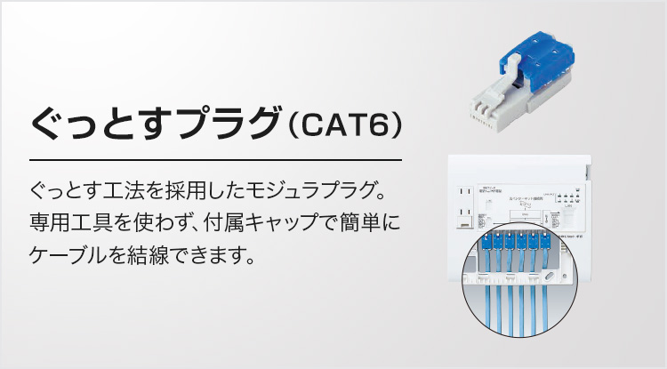 ぐっとすプラグ（CAT6）ぐっとす工法を採用したモジュラプラグ。専用工具を使わず、付属キャップで簡単にケーブルを結線できます。