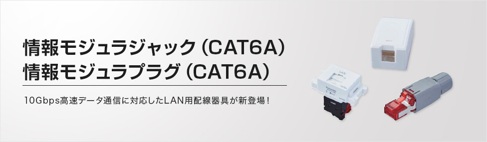 情報モジュラジャック（CAT6A）情報モジュラプラグ（CAT6A）10Gbps高速データ通信に対応したLAN用配線器具が新登場！