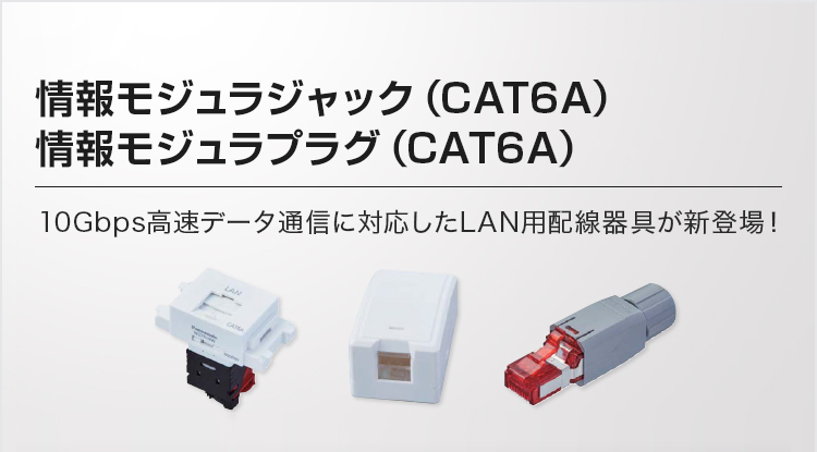 情報モジュラジャック（CAT6A）情報モジュラプラグ（CAT6A）10Gbps高速データ通信に対応したLAN用配線器具が新登場！
