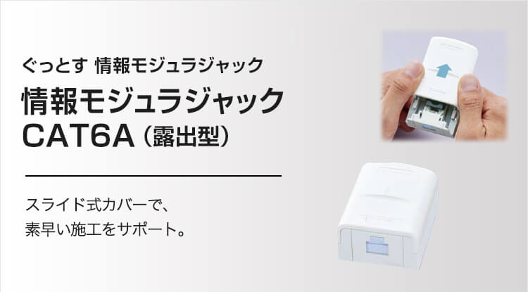 ぐっとす 情報モジュラジャック 情報モジュラジャック CAT6（露出型） スライド式カバーで、素早い施工をサポート。