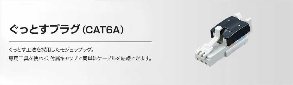 ぐっとすプラグ（CAT6A）ぐっとす工法を採用したモジュラプラグ。専用工具を使わず、付属キャップで簡単にケーブルを結線できます。