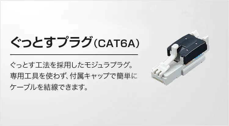 ぐっとすプラグ（CAT6A）ぐっとす工法を採用したモジュラプラグ。専用工具を使わず、付属キャップで簡単にケーブルを結線できます。