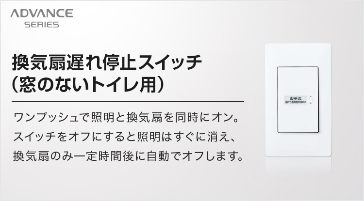 換気扇遅れ停止スイッチ（窓のないトイレ用）ワンプッシュで照明と換気扇を同時にオン。スイッチをオフにすると照明はすぐに消え、換気扇のみ一定時間後に自動でオフします。