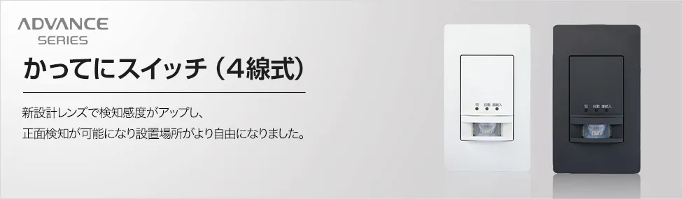 ADVANCE SERIES 新かってにスイッチ(4線式) 新設計レンズで検知感度がアップし、正面検知が可能になり設置場所がより自由になりました。
