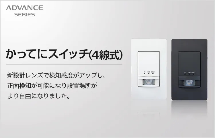 ADVANCE SERIES 新かってにスイッチ(4線式) 新設計レンズで検知感度がアップし、正面検知が可能になり設置場所がより自由になりました。