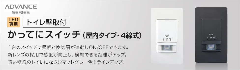 アドバンスシリーズ LED専用[トイレ壁取付]かってにスイッチ（屋内タイプ・4線式） 1台のスイッチで照明と換気扇が連動しON/OFFできます。新レンズの採用で感度が向上し、検知できる距離がアップ。暗い壁紙のトイレになじむマットグレー色もラインアップ。