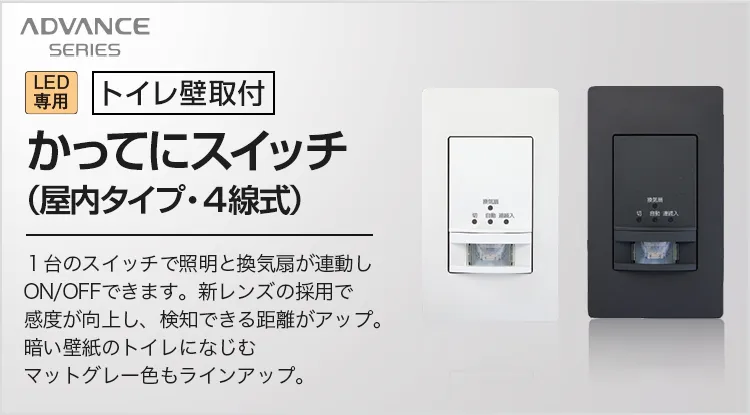 アドバンスシリーズ LED専用[トイレ壁取付]かってにスイッチ（屋内タイプ・4線式） 1台のスイッチで照明と換気扇が連動しON/OFFできます。新レンズの採用で感度が向上し、検知できる距離がアップ。暗い壁紙のトイレになじむマットグレー色もラインアップ。