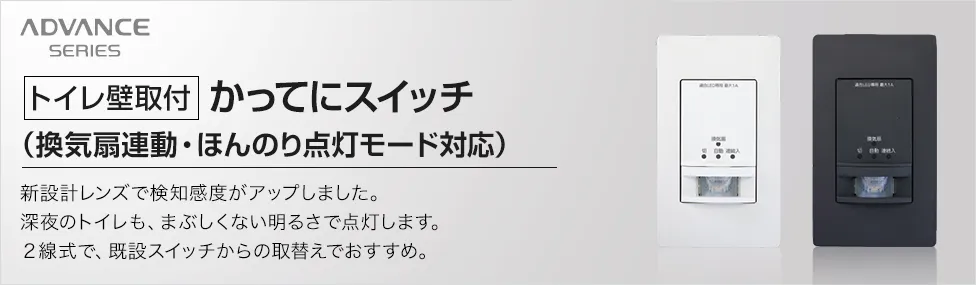 アドバンスシリーズ［トイレ壁取付］かってにスイッチ（換気扇連動・ほんのり点灯モード対応）新設計レンズで検知感度がアップしました。深夜のトイレも、まぶしくない明るさで点灯します。2線式で、既設スイッチからの取替えがおすすめ。