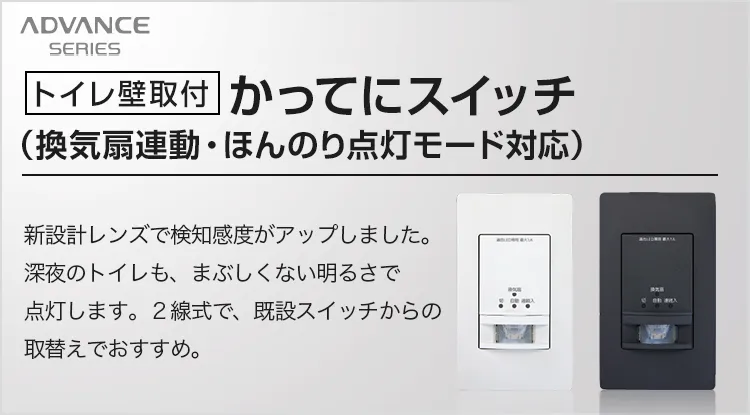 アドバンスシリーズ［トイレ壁取付］かってにスイッチ（換気扇連動・ほんのり点灯モード対応）新設計レンズで検知感度がアップしました。深夜のトイレも、まぶしくない明るさで点灯します。2線式で、既設スイッチからの取替えがおすすめ。