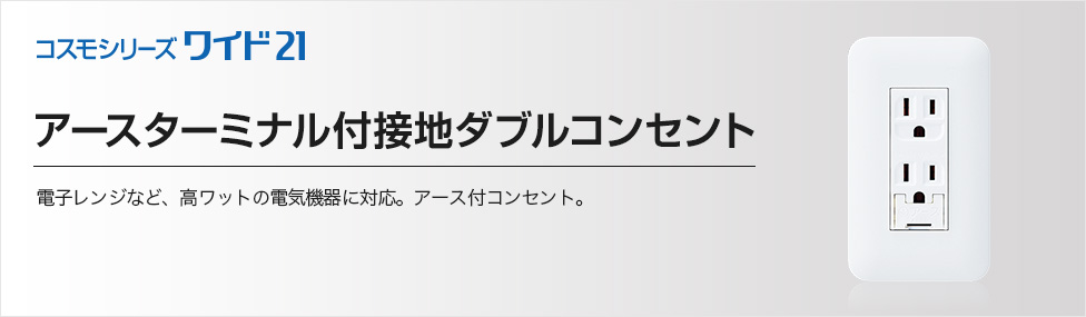 アースターミナル付接地ダブルコンセント | 商品ラインアップ | コスモシリーズワイド21 | スイッチ・コンセント（配線器具） | Panasonic