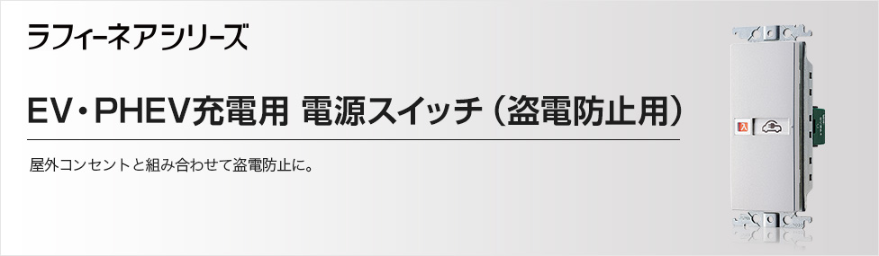 EV・PHEV充電用 電源スイッチ（盗電防止用） | 高機能スイッチ | ラインアップ | ラフィーネアシリーズ | スイッチ・コンセント | 電設資材  | Panasonic