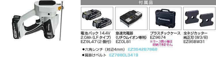 付属品 電池パック14.4V 2.0Ah（LFタイプ）EZ9L47(2個付)。急速充電器EZ0L81(リチウムイオン専用)。プラスチックケースEZ9674。全ネジカッター純正刃（W3/8）EZ9SBW31。●六角レンチ（対辺4mm） EZ3542B7868。●肩掛けベルト  EZ7880L3419。