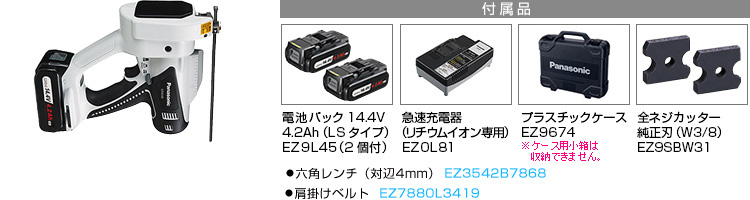 付属品 電池パック14.4V 4.2Ah（LSタイプ）EZ9L45(2個付)。急速充電器EZ0L81(リチウムイオン専用)。プラスチックケースEZ9674。全ネジカッター純正刃（W3/8）EZ9SBW31。●六角レンチ（対辺4mm） EZ3542B7868。●肩掛けベルト  EZ7880L3419。