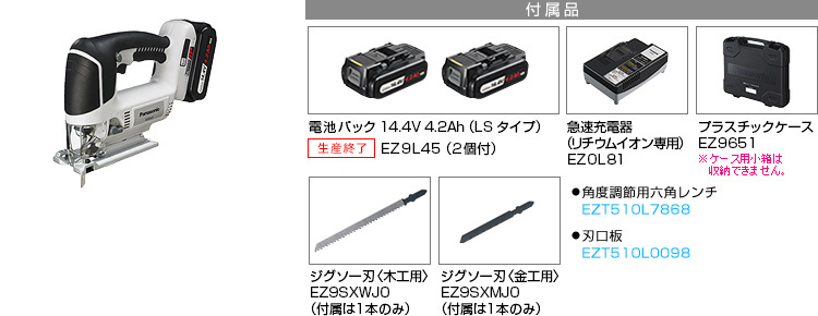 付属品 電池パック14.4V 4.2Ah（LSタイプ）EZ9L45(2個付)。急速充電器EZ0L81(リチウムイオン専用)。プラスチックケースEZ9651。 ジグソー刃〈木工用〉EZ9SXWJ0(付属は１本のみ)。ジグソー刃〈金工用〉EZ9SXMJ0(付属は１本のみ)。●角度調節用六角レンチ EZT510L7867。●刃口板 EZT510L0097。