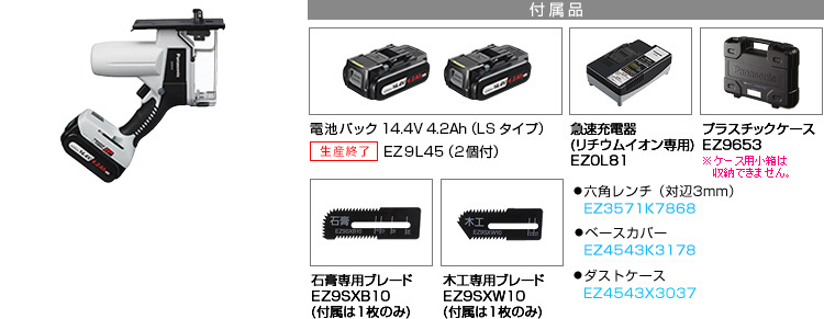付属品 電池パック14.4V 4.2Ah（LSタイプ）EZ9L45(2個付)。急速充電器EZ0L81(リチウムイオン専用)。プラスチックケースEZ9653。石膏専用ブレードEZ9SXB10(付属は１枚のみ)。木工専用ブレードEZ9SXW10(付属は１枚のみ)。●六角レンチ（対辺3mm） EZ3571K7868。●ベースカバー EZ4543K3178。●ダストケース　EZ4543X3037。