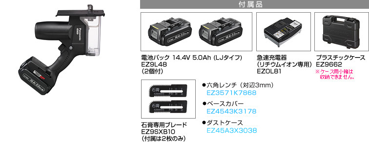 付属品 電池パック 14.4V 5.0Ah (LJタイフ) EZ9L48 （2個付）。急速充電器 （リチウムイオン専用） EZOL81。プラスチックケース EZ9662※小箱は収納できません。石膏専用ブレード EZ9SXB10 （付属は2枚のみ）