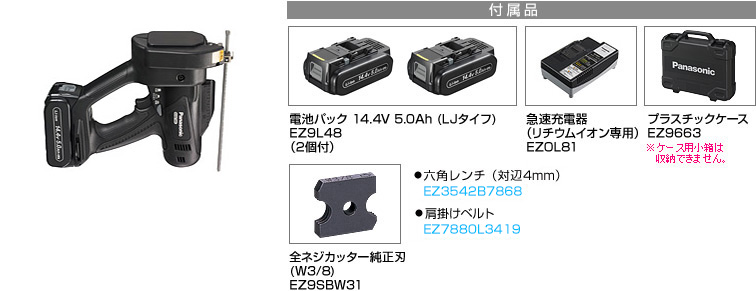 付属品 電池パック 14.4V 5.0Ah (LJタイフ) EZ9L48 （2個付）。急速充電器 （リチウムイオン専用） EZOL81。プラスチックケース EZ9663※小箱は収納できません。全ネジカッター純正刃(W3/8) EZ9SBW31。六角レンチ(対辺4mm) EZ3542B7867。肩掛けベルト EZ7880L3418