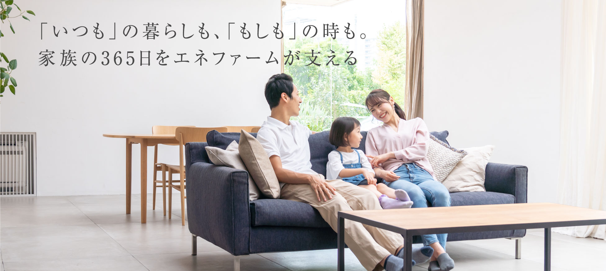 リビングのソファで団らんしている家族の画像です。「いつも」の暮らしも、「もしも」の時も。家族の365日をエネファームが支えます。