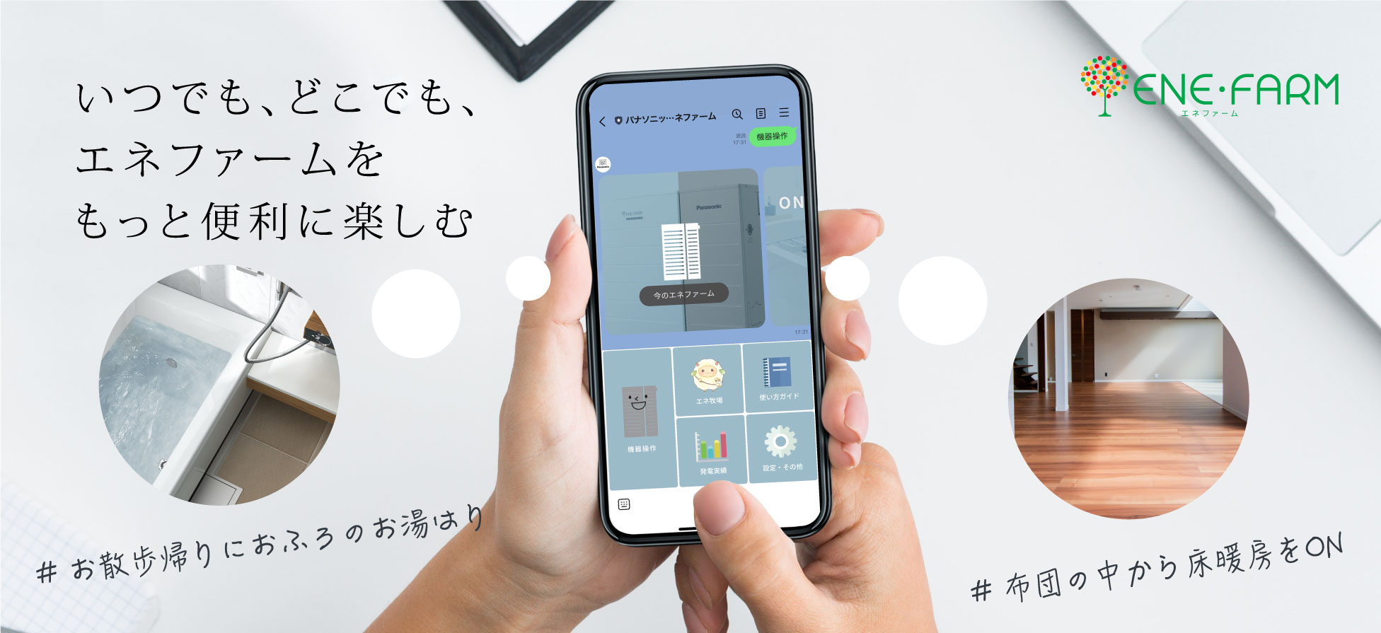 LINEのエネファームページのメインビジュアルです。 スマートフォンでLINEのエネファームを操作している画像です。LINEのエネファームでは、お散歩帰りにおふろのお湯はりをしたり、布団の中から床暖房をONにしたり、いつでも、どこでも、エネファームをもっと便利に楽しむことができます。