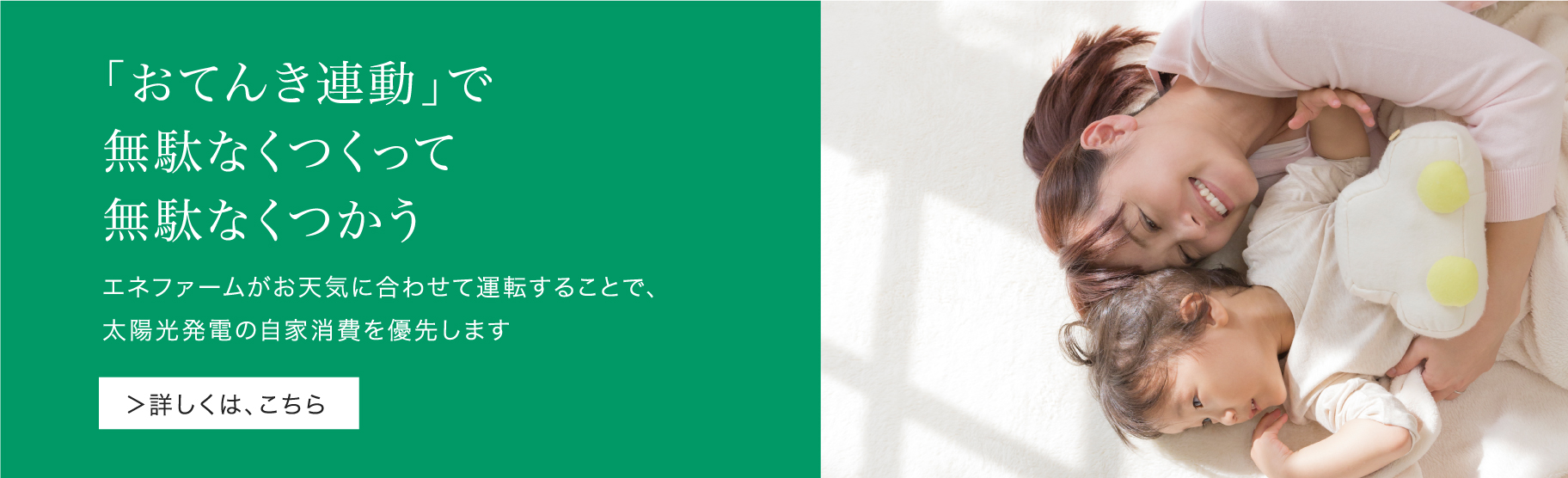 「おてんき連動」のバナーです。「おてんき連動」で太陽光発電の固定価格買取期間終了後をサポートします。エネファームがお天気に合わせて運転することで、太陽光発電の自家消費を優先します。クリックすると、新機能ページの「おてんき連動」紹介位置にリンクします。