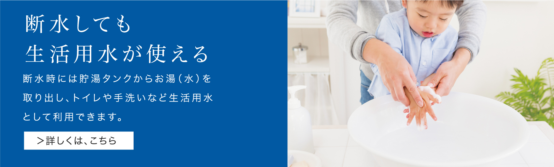 「断水しても生活用水が使える」機能のバナーです。クリックすると、「断水しても生活用水が使える」機能をご紹介するページにリンクします。