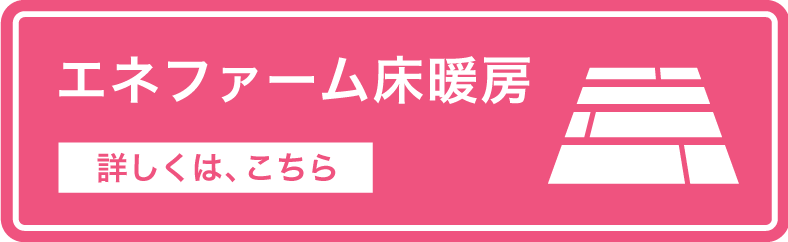 エネファーム床暖房のバナーです。「エネファーム床暖房」詳しくは、こちら。クリックすると、戸建一般地向け2021年度モデルの商品紹介ページのPREMIUM HEATINGの紹介位置にリンクします。
