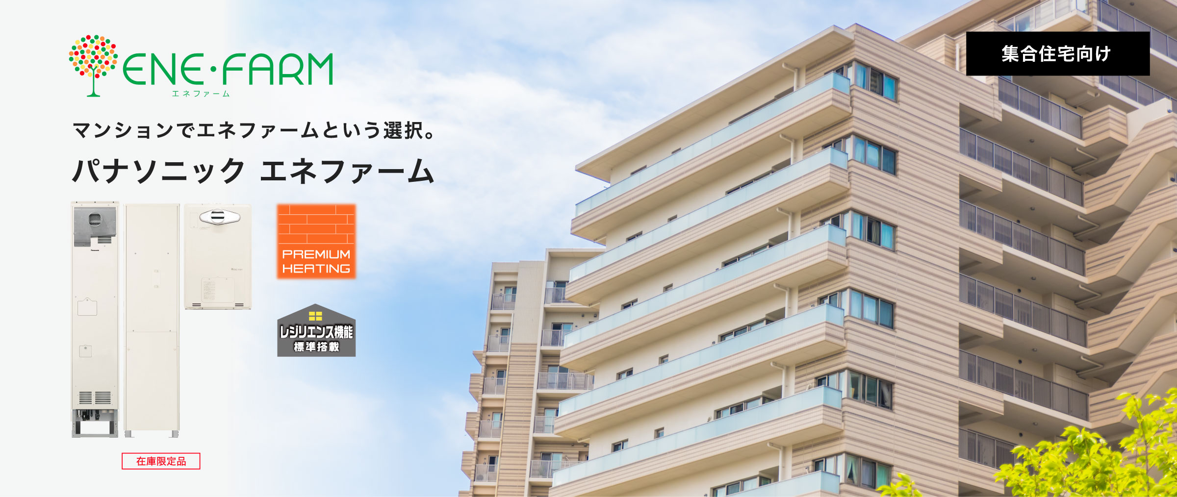 集合住宅向け エネファームご紹介ページのメインビジュアルです。集合住宅向け エネファームの製品画像とマンションの画像です。PREMIUM HEATING、レジリエンス機能標準搭載