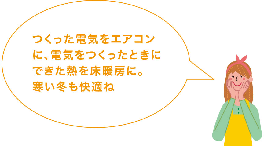 つくった電気をエアコンに、電気をつくったときにできた熱を床暖房に。寒い冬もおトクに快適ね